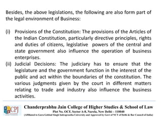 Chanderprabhu Jain College of Higher Studies & School of Law
Plot No. OCF, Sector A-8, Narela, New Delhi – 110040
(Affiliated to Guru Gobind Singh Indraprastha University and Approved by Govt of NCT of Delhi & Bar Council of India)
Besides, the above legislations, the following are also form part of
the legal environment of Business:
(i) Provisions of the Constitution: The provisions of the Articles of
the Indian Constitution, particularly directive principles, rights
and duties of citizens, legislative powers of the central and
state government also influence the operation of business
enterprises.
(ii) Judicial Decisions: The judiciary has to ensure that the
legislature and the government function in the interest of the
public and act within the boundaries of the constitution. The
various judgments given by the court in different matters
relating to trade and industry also influence the business
activities.
 