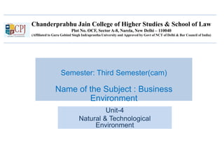 Chanderprabhu Jain College of Higher Studies & School of Law
Plot No. OCF, Sector A-8, Narela, New Delhi – 110040
(Affiliated to Guru Gobind Singh Indraprastha University and Approved by Govt of NCT of Delhi & Bar Council of India)
Semester: Third Semester(cam)
Name of the Subject : Business
Environment
Unit-4
Natural & Technological
Environment
 