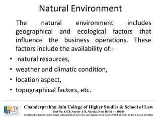 Chanderprabhu Jain College of Higher Studies & School of Law
Plot No. OCF, Sector A-8, Narela, New Delhi – 110040
(Affiliated to Guru Gobind Singh Indraprastha University and Approved by Govt of NCT of Delhi & Bar Council of India)
Natural Environment
The natural environment includes
geographical and ecological factors that
influence the business operations. These
factors include the availability of:-
• natural resources,
• weather and climatic condition,
• location aspect,
• topographical factors, etc.
 