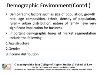 Chanderprabhu Jain College of Higher Studies & School of Law
Plot No. OCF, Sector A-8, Narela, New Delhi – 110040
(Affiliated to Guru Gobind Singh Indraprastha University and Approved by Govt of NCT of Delhi & Bar Council of India)
Demographic Environment(Contd.)
• Demographic factors such as size of population, growth
rate, age composition, ethnic, density of population,
rural – urban distribution, nature of family have very
significant implication for business
• Important demographic bases of market segmentation
include the following:
1.Age structure
2.Gender
3.Income distribution
 