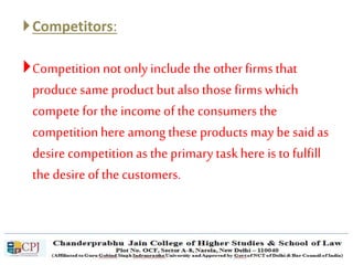 Competitors:
Competitionnot only includethe other firms that
produce same productbut alsothose firms which
compete for the income of the consumers the
competitionhere among these productsmay be saidas
desire competitionas the primary taskhere isto fulfill
the desire of the customers.
 