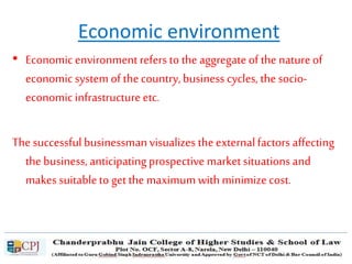 Economic environment
• Economic environmentrefers to the aggregateof the natureof
economic system of thecountry, business cycles, thesocio-
economic infrastructureetc.
The successful businessmanvisualizes theexternalfactors affecting
the business, anticipatingprospective marketsituationsand
makes suitableto getthe maximumwithminimizecost.
 
