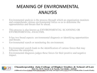 MEANING OF ENVIRONMENTAL
ANALYSIS
• Environmental analysis is the process through which an organisation monitors
and comprehends various environmental forces so as to determine the
oppourtunities and threats that lie ahead.
• This process is also known as ENVIRONMENTAL SCANNING OR
ENVIRONMENTAL ANALYSIS.
• It has two broad aspects: environmental diagnosis or identifying opportunities
and threats.
• Environmental search or monitoring the environment.
1. Environmental search leads to the identification of various forces that may
influence the enterprise.
2. Environmental diagnosis judges these forces for their positive and negative
impact.
 