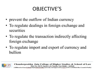 OBJECTIVE’S
• prevent the outflow of Indian currency
• To regulate dealings in foreign exchange and
securities
• To regulate the transaction indirectly affecting
foreign exchange
• To regulate import and export of currency and
bullion
 