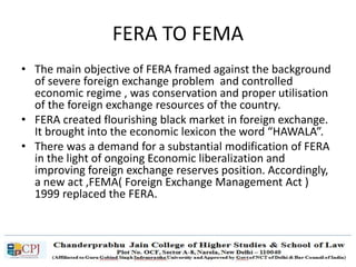 FERA TO FEMA
• The main objective of FERA framed against the background
of severe foreign exchange problem and controlled
economic regime , was conservation and proper utilisation
of the foreign exchange resources of the country.
• FERA created flourishing black market in foreign exchange.
It brought into the economic lexicon the word “HAWALA”.
• There was a demand for a substantial modification of FERA
in the light of ongoing Economic liberalization and
improving foreign exchange reserves position. Accordingly,
a new act ,FEMA( Foreign Exchange Management Act )
1999 replaced the FERA.
 