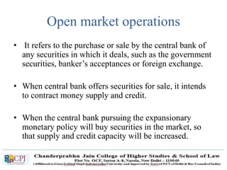 Open market operations
• It refers to the purchase or sale by the central bank of
any securities in which it deals, such as the government
securities, banker’s acceptances or foreign exchange.
• When central bank offers securities for sale, it intends
to contract money supply and credit.
• When the central bank pursuing the expansionary
monetary policy will buy securities in the market, so
that supply and credit capacity will be increased.
 