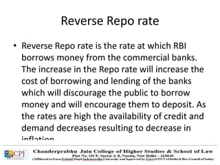 Reverse Repo rate
• Reverse Repo rate is the rate at which RBI
borrows money from the commercial banks.
The increase in the Repo rate will increase the
cost of borrowing and lending of the banks
which will discourage the public to borrow
money and will encourage them to deposit. As
the rates are high the availability of credit and
demand decreases resulting to decrease in
inflation.
 