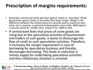 Prescription of margins requirements:
• Generally, commercial banks give loan against ‘stocks or ‘securities’. While
giving loans against stocks or securities they keep margin. Margin is the
difference between the market value of a security and its maximum loan
value. Let us assume, a commercial bank grants a loan of Rs. 8000 against
a security worth Rs. 10,000. Here, margin is Rs. 2000 or 20%.
• If central bank feels that prices of some goods are
rising due to the speculative activities of businessmen
and traders of such goods, it wants to discourage the
flow of credit to such speculative activities. Therefore,
it increases the margin requirement in case of
borrowing for speculative business and thereby
discourages borrowing. This leads to reduction is
money supply for undertaking speculative activities
and thus inflationary situation is arrested.
 