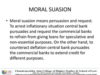 MORAL SUASION
• Moral suasion means persuasion and request.
To arrest inflationary situation central bank
pursuades and request the commercial banks
to refrain from giving loans for speculative and
non-essential purposes. On the other hand, to
counteract deflation central bank pursuades
the commercial banks to extend credit for
different purposes.
 