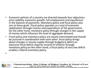 • Economic policies of a country are directed towards four objectives-
price stability, economic growth, full employment and equilibrium
in the balance of payments. Monetary policy and fiscal policy also
aim at these goals. Fiscal policy operates as a tool of economic
stabilization through income and expenditure of the government.
On the other hand, monetary policy through changes in the supply
of money which influence the level of aggregate demand.
• Fiscal policy and monetary policy are closely interrelated and should
be pursued in coordination with each other .fiscal policy brings
about changes in money supply through budgetary deficit.an
excessive fiscal deficit requires control of inflation through
monetary policy.on the other hand, a fiscal policy of very low deficit
enables a liberal monetary policy.
•
 