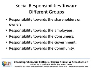 Chanderprabhu Jain College of Higher Studies & School of Law
Plot No. OCF, Sector A-8, Narela, New Delhi – 110040
(Affiliated to Guru Gobind Singh Indraprastha University and Approved by Govt of NCT of Delhi & Bar Council of India)
Social Responsibilities Toward
Different Groups
• Responsibility towards the shareholders or
owners.
• Responsibility towards the Employees.
• Responsibility towards the Consumers.
• Responsibility towards the Government.
• Responsibility towards the Community.
 