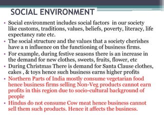 SOCIAL ENVIRONMENT
• Social environment includes social factors in our society
like customs, traditions, values, beliefs, poverty, literacy, life
expectancy rate etc.
• The social structure and the values that a society cherishes
have a n influence on the functioning of business firms.
• For example, during festive seasons there is an increase in
the demand for new clothes, sweets, fruits, flower, etc
• During Christmas There is demand for Santa Clause clothes,
cakes , & toys hence such business earns higher profits
• Northern Parts of India mostly consume vegetarian food
hence business firms selling Non-Veg products cannot earn
profits in this region due to socio-cultural background of
people
• Hindus do not consume Cow meat hence business cannot
sell them such products. Hence it affects the business.
 
