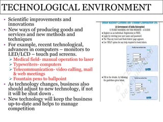 TECHNOLOGICAL ENVIRONMENT
• Scientific improvements and
innovations
• New ways of producing goods and
services and new methods and
techniques
• For example, recent technological,
advances in computers – monitors to
LED/LCD – touch pad screens.
 Medical field- manual operation to laser
 Typewriters- computers
 Telecommunication- video calling, mail
& web meetings
 Fountain pens to ballpoint
• As technology changes, business also
should adjust to new technology, if not
it will be shut down .
• New technology will keep the business
up-to-date and helps to manage
competition
 