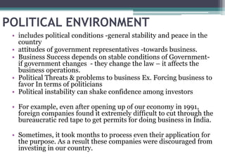 POLITICAL ENVIRONMENT
• includes political conditions -general stability and peace in the
country
• attitudes of government representatives -towards business.
• Business Success depends on stable conditions of Government-
if government changes - they change the law – it affects the
business operations.
• Political Threats & problems to business Ex. Forcing business to
favor In terms of politicians
• Political instability can shake confidence among investors
• For example, even after opening up of our economy in 1991,
foreign companies found it extremely difficult to cut through the
bureaucratic red tape to get permits for doing business in India.
• Sometimes, it took months to process even their application for
the purpose. As a result these companies were discouraged from
investing in our country.
 