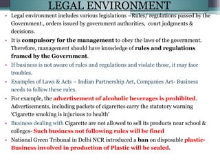 LEGAL ENVIRONMENT
• Legal environment includes various legislations –Rules/ regulations passed by the
Government., orders issued by government authorities, court judgments &
decisions.
• It is compulsory for the management to obey the laws of the government.
Therefore, management should have knowledge of rules and regulations
framed by the Government.
• If business is not aware of rules and regulations and violate those, it may face
troubles.
• Examples of Laws & Acts – Indian Partnership Act, Companies Act- Business
needs to follow these rules.
• For example, the advertisement of alcoholic beverages is prohibited.
Advertisements, including packets of cigarettes carry the statutory warning
‘Cigarette smoking is injurious to health’
• Business dealing with Cigarette are not allowed to sell its products near school &
colleges- Such business not following rules will be fined
• National Green Tribunal in Delhi NCR introduced a ban on disposable plastic-
Business involved in production of Plastic will be sealed.
 