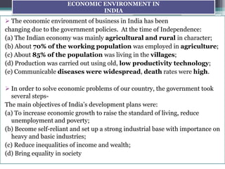 ECONOMIC ENVIRONMENT IN
INDIA
 The economic environment of business in India has been
changing due to the government policies. At the time of Independence:
(a) The Indian economy was mainly agricultural and rural in character;
(b) About 70% of the working population was employed in agriculture;
(c) About 85% of the population was living in the villages;
(d) Production was carried out using old, low productivity technology;
(e) Communicable diseases were widespread, death rates were high.
 In order to solve economic problems of our country, the government took
several steps-
The main objectives of India’s development plans were:
(a) To increase economic growth to raise the standard of living, reduce
unemployment and poverty;
(b) Become self-reliant and set up a strong industrial base with importance on
heavy and basic industries;
(c) Reduce inequalities of income and wealth;
(d) Bring equality in society
 