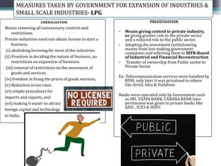 LIBERALISATION
Means removing all unnecessary controls and
restrictions.
Private industries need not obtain license to start a
business.
(i) abolishing licensing for most of the industries
(ii) Freedom in deciding the nature of business, no
restrictions on expansion of business.
(iii) removal of restrictions on the movement of
goods and services,
(iv) freedom in fixing the prices of goods services,
(v) Reduction in tax rates.
(vi) simple procedures for
imports and experts, and
(vii) making it easier to attract
foreign capital and technology
to India.
PRIVATISATION
• Means giving control to private industry,
or giving greater role to the private sector
and a reduced role to the public sector.
• Adopting dis-investment (withdrawing
money from loss making government
companies and referring them to BIFR-Board
of Industrial and Financial Reconstruction
• Transfer of ownership from Public sector to
Private Sector
Ex- Telecommunication services were handled by
BSNL only later it was privatised to others
like Airtel, Idea & Vodafone.
Banks were operated only by Government such
as SBI, VIJAYA BANK, CANARA BANK later
permission was given to private banks like
AXIS , ICICI & HDFC
MEASURES TAKEN BY GOVERNMENT FOR EXPANSION OF INDUSTRIES &
SMALL SCALE INDUSTRIES- LPG
 
