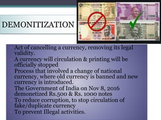 DEMONITIZATION
• Act of cancelling a currency, removing its legal
validity.
• A currency will circulation & printing will be
officially stopped
• Process that involved a change of national
currency, where old currency is banned and new
currency is introduced.
• The Government of India on Nov 8, 2016
demonetized Rs.500 & Rs. 1000 notes
• To reduce corruption, to stop circulation of
fake/duplicate currency
• To prevent Illegal activities.
 