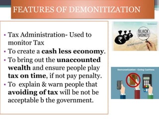 FEATURES OF DEMONITIZATION
• Tax Administration- Used to
monitor Tax
• To create a cash less economy.
• To bring out the unaccounted
wealth and ensure people play
tax on time, if not pay penalty.
• To explain & warn people that
avoiding of tax will be not be
acceptable b the government.
 