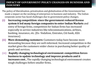 IMPACT OF GOVERNMENT POLICY CHANGES ON BUSINESS AND
INDUSTRY
The policy of liberalisation, privatisation and globalisation of the Government has
made a impact on the working of enterprises in business and industry. The Indian
corporate sector has faced challenges due to government policy changes.
(i) Increasing competition: since the government reduced license
system it led many foreign companies to enter Indian Markets and
entry of foreign firms, competition for Indian firms has increased
especially in service industries like telecommunications, airlines,
banking, insurance, etc. (Ex- Vodafone, Emirates, Citi bank, AXA
insurance)
(ii) More demanding customers: Customers today have become more
demanding because they are well-informed. Increased competition in the
market gives the customers wider choice in purchasing better quality of
goods and services.
(iii) Rapidly changing technological environment: competition forces
business to update technology and improve products and it
increases cost , The rapidly changing technological environment creates
tough challenges before smaller firms.
 