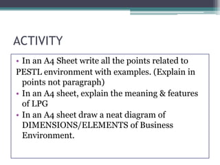 ACTIVITY
• In an A4 Sheet write all the points related to
PESTL environment with examples. (Explain in
points not paragraph)
• In an A4 sheet, explain the meaning & features
of LPG
• In an A4 sheet draw a neat diagram of
DIMENSIONS/ELEMENTS of Business
Environment.
 