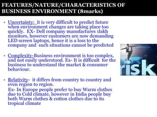 FEATURES/NATURE/CHARACTERISTICS OF
BUSINESS ENVIRONMENT (8marks)
• Uncertainty: it is very difficult to predict future
when environment changes are taking place too
quickly. EX- Dell company manufactures 1lakh
monitors, however customers are now demanding
LED screen laptops, hence it is a loss to the
company and such situations cannot be predicted
• Complexity-Business environment is too complex,
and not easily understood. Ex- It is difficult for the
business to understand the market & consumer
behaviour.
• Relativity- it differs from country to country and
even region to region.
Ex- In Europe people prefer to buy Warm clothes
due to Cold climate, however in India people buy
both Warm clothes & cotton clothes due to its
tropical climate
 