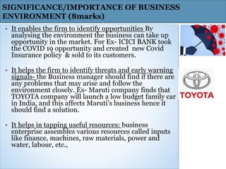 • It enables the firm to identify opportunities By
analysing the environment the business can take up
opportunity in the market. For Ex- ICICI BANK took
the COVID 19 opportunity and created new Covid
Insurance policy & sold to its customers.
• It helps the firm to identify threats and early warning
signals- the Business manager should find if there are
any problems that may arise and follow the
environment closely. Ex- Maruti company finds that
TOYOTA company will launch a low budget family car
in India, and this affects Maruti’s business hence it
should find a solution.
• It helps in tapping useful resources: business
enterprise assembles various resources called inputs
like finance, machines, raw materials, power and
water, labour, etc.,
SIGNIFICANCE/IMPORTANCE OF BUSINESS
ENVIRONMENT (8marks)
 