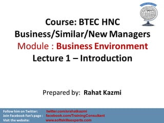 Course:	BTEC	HNC	
Business/Similar/New	Managers	
Module	:	Business	Environment
Lecture	1	– Introduction	
Prepared	by:		Rahat	Kazmi
Follow	him	on	Twitter:											twitter.com/srahatkazmi
Join	Facebook	Fan’s	page	: facebook.com/TrainingConsultant
Visit	the	website: www.softskillsexperts.com
 