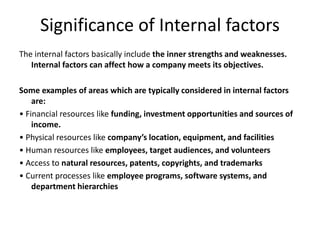 Significance of Internal factors
The internal factors basically include the inner strengths and weaknesses.
Internal factors can affect how a company meets its objectives.
Some examples of areas which are typically considered in internal factors
are:
• Financial resources like funding, investment opportunities and sources of
income.
• Physical resources like company’s location, equipment, and facilities
• Human resources like employees, target audiences, and volunteers
• Access to natural resources, patents, copyrights, and trademarks
• Current processes like employee programs, software systems, and
department hierarchies
 