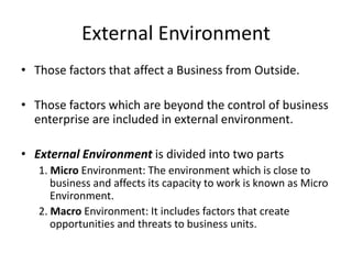 External Environment
• Those factors that affect a Business from Outside.
• Those factors which are beyond the control of business
enterprise are included in external environment.
• External Environment is divided into two parts
1. Micro Environment: The environment which is close to
business and affects its capacity to work is known as Micro
Environment.
2. Macro Environment: It includes factors that create
opportunities and threats to business units.
 