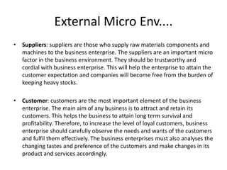 External Micro Env....
• Suppliers: suppliers are those who supply raw materials components and
machines to the business enterprise. The suppliers are an important micro
factor in the business environment. They should be trustworthy and
cordial with business enterprise. This will help the enterprise to attain the
customer expectation and companies will become free from the burden of
keeping heavy stocks.
• Customer: customers are the most important element of the business
enterprise. The main aim of any business is to attract and retain its
customers. This helps the business to attain long term survival and
profitability. Therefore, to increase the level of loyal customers, business
enterprise should carefully observe the needs and wants of the customers
and fulfil them effectively. The business enterprises must also analyses the
changing tastes and preference of the customers and make changes in its
product and services accordingly.
 