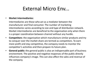 External Micro Env...
• Market Intermediaries:
Intermediaries are those who act as a mediator between the
manufacturer and final consumer. The number of marketing
intermediaries varies according to size and type of distribution network.
Market intermediaries are beneficial to the organisation only when there
is a proper coordination between channel without any hurdle.
• Competitors: the organisation which manufacture similar products and try
to conquer over the market share are termed as competitors. To earn
more profit and stay competitive, the company needs to monitor the
competitor’s activities and then prepare its future plan.
• General public: the general public is also an indispensable part of business
environment. The positive and negative responses of the public directly
influences company’s image. This can also affect the sales and revenue of
the company.
 