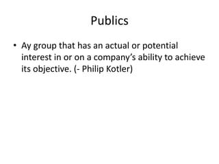 Publics
• Ay group that has an actual or potential
interest in or on a company’s ability to achieve
its objective. (- Philip Kotler)
 