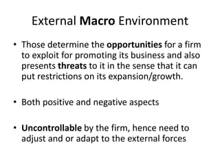 External Macro Environment
• Those determine the opportunities for a firm
to exploit for promoting its business and also
presents threats to it in the sense that it can
put restrictions on its expansion/growth.
• Both positive and negative aspects
• Uncontrollable by the firm, hence need to
adjust and or adapt to the external forces
 