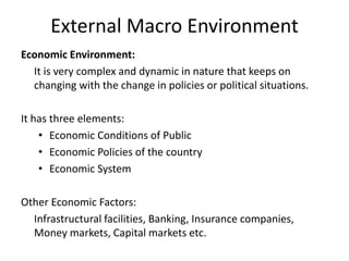 External Macro Environment
Economic Environment:
It is very complex and dynamic in nature that keeps on
changing with the change in policies or political situations.
It has three elements:
• Economic Conditions of Public
• Economic Policies of the country
• Economic System
Other Economic Factors:
Infrastructural facilities, Banking, Insurance companies,
Money markets, Capital markets etc.
 