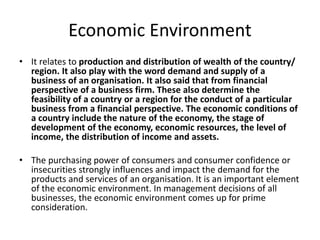 Economic Environment
• It relates to production and distribution of wealth of the country/
region. It also play with the word demand and supply of a
business of an organisation. It also said that from financial
perspective of a business firm. These also determine the
feasibility of a country or a region for the conduct of a particular
business from a financial perspective. The economic conditions of
a country include the nature of the economy, the stage of
development of the economy, economic resources, the level of
income, the distribution of income and assets.
• The purchasing power of consumers and consumer confidence or
insecurities strongly influences and impact the demand for the
products and services of an organisation. It is an important element
of the economic environment. In management decisions of all
businesses, the economic environment comes up for prime
consideration.
 
