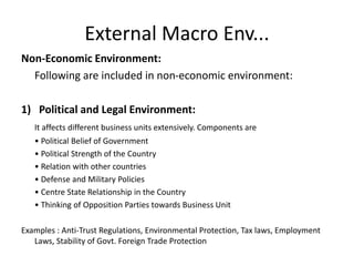 External Macro Env...
Non-Economic Environment:
Following are included in non-economic environment:
1) Political and Legal Environment:
It affects different business units extensively. Components are
• Political Belief of Government
• Political Strength of the Country
• Relation with other countries
• Defense and Military Policies
• Centre State Relationship in the Country
• Thinking of Opposition Parties towards Business Unit
Examples : Anti-Trust Regulations, Environmental Protection, Tax laws, Employment
Laws, Stability of Govt. Foreign Trade Protection
 