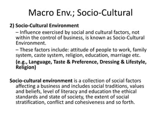 Macro Env.; Socio-Cultural
2) Socio-Cultural Environment
– Influence exercised by social and cultural factors, not
within the control of business, is known as Socio-Cultural
Environment.
– These factors include: attitude of people to work, family
system, caste system, religion, education, marriage etc.
(e.g., Language, Taste & Preference, Dressing & Lifestyle,
Religion)
Socio-cultural environment is a collection of social factors
affecting a business and includes social traditions, values
and beliefs, level of literacy and education the ethical
standards and state of society, the extent of social
stratification, conflict and cohesiveness and so forth.
 