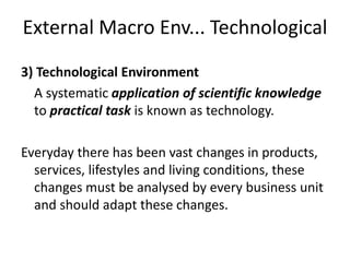 External Macro Env... Technological
3) Technological Environment
A systematic application of scientific knowledge
to practical task is known as technology.
Everyday there has been vast changes in products,
services, lifestyles and living conditions, these
changes must be analysed by every business unit
and should adapt these changes.
 