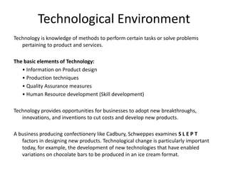 Technological Environment
Technology is knowledge of methods to perform certain tasks or solve problems
pertaining to product and services.
The basic elements of Technology:
• Information on Product design
• Production techniques
• Quality Assurance measures
• Human Resource development (Skill development)
Technology provides opportunities for businesses to adopt new breakthroughs,
innovations, and inventions to cut costs and develop new products.
A business producing confectionery like Cadbury, Schweppes examines S L E P T
factors in designing new products. Technological change is particularly important
today, for example, the development of new technologies that have enabled
variations on chocolate bars to be produced in an ice cream format.
 