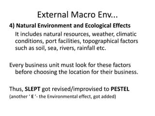 External Macro Env...
4) Natural Environment and Ecological Effects
It includes natural resources, weather, climatic
conditions, port facilities, topographical factors
such as soil, sea, rivers, rainfall etc.
Every business unit must look for these factors
before choosing the location for their business.
Thus, SLEPT got revised/improvised to PESTEL
(another ‘ E ’- the Environmental effect, got added)
 