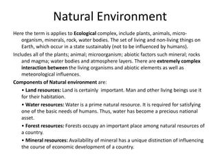 Natural Environment
Here the term is applies to Ecological complex, include plants, animals, micro-
organism, minerals, rock, water bodies. The set of living and non-living things on
Earth, which occur in a state sustainably (not to be influenced by humans).
Includes all of the plants; animal; microorganism; abiotic factors such mineral; rocks
and magma; water bodies and atmosphere layers. There are extremely complex
interaction between the living organisms and abiotic elements as well as
meteorological influences.
Components of Natural environment are:
• Land resources: Land is certainly important. Man and other living beings use it
for their habitation.
• Water resources: Water is a prime natural resource. It is required for satisfying
one of the basic needs of humans. Thus, water has become a precious national
asset.
• Forest resources: Forests occupy an important place among natural resources of
a country.
• Mineral resources: Availability of mineral has a unique distinction of influencing
the course of economic development of a country.
 