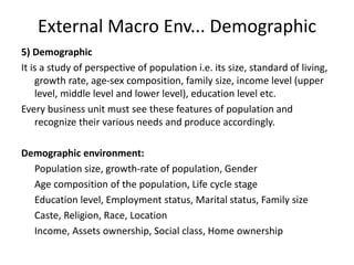 External Macro Env... Demographic
5) Demographic
It is a study of perspective of population i.e. its size, standard of living,
growth rate, age-sex composition, family size, income level (upper
level, middle level and lower level), education level etc.
Every business unit must see these features of population and
recognize their various needs and produce accordingly.
Demographic environment:
Population size, growth-rate of population, Gender
Age composition of the population, Life cycle stage
Education level, Employment status, Marital status, Family size
Caste, Religion, Race, Location
Income, Assets ownership, Social class, Home ownership
 