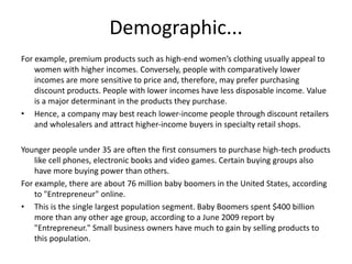 Demographic...
For example, premium products such as high-end women’s clothing usually appeal to
women with higher incomes. Conversely, people with comparatively lower
incomes are more sensitive to price and, therefore, may prefer purchasing
discount products. People with lower incomes have less disposable income. Value
is a major determinant in the products they purchase.
• Hence, a company may best reach lower-income people through discount retailers
and wholesalers and attract higher-income buyers in specialty retail shops.
Younger people under 35 are often the first consumers to purchase high-tech products
like cell phones, electronic books and video games. Certain buying groups also
have more buying power than others.
For example, there are about 76 million baby boomers in the United States, according
to "Entrepreneur" online.
• This is the single largest population segment. Baby Boomers spent $400 billion
more than any other age group, according to a June 2009 report by
"Entrepreneur." Small business owners have much to gain by selling products to
this population.
 