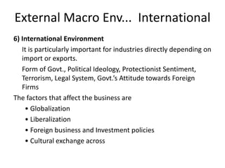 External Macro Env... International
6) International Environment
It is particularly important for industries directly depending on
import or exports.
Form of Govt., Political Ideology, Protectionist Sentiment,
Terrorism, Legal System, Govt.’s Attitude towards Foreign
Firms
The factors that affect the business are
• Globalization
• Liberalization
• Foreign business and Investment policies
• Cultural exchange across
 