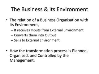 The Business & its Environment
• The relation of a Business Organisation with
its Environment,
– It receives Inputs from External Environment
– Converts them into Output
– Sells to External Environment
• How the transformation process is Planned,
Organised, and Controlled by the
Management.
 