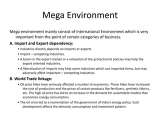 Mega Environment
Mega environment mainly consist of International Environment which is very
important from the point of certain categories of business.
A. Import and Export dependency:
• Industries directly depends on Imports or exports
• Import – competing Industries.
• A boom in the export market or a relaxation of the protectionist policies may help the
export oriented industries.
• A liberalization of imports may help some industries which use imported items, but may
adversely affect important – competing industries.
B. World Trade linkage:
• Oil price hikes have seriously affected a number of economics. These hikes have increased
the cost of production and the prices of certain products like fertilizers, synthetic fabrics,
etc. The high oil price has led to an increase in the demand for automobile models that
economies energy consumption.
• The oil crisis led to a reorientation of the government of India’s energy policy. Such
development affects the demand, consumption and investment pattern.
 