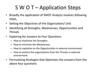 S W O T – Application Steps
• Broadly the application of SWOT Analysis involves following
steps,
• Setting the Objectives of the Organization/ Unit
• Identifying all Strengths, Weaknesses, Opportunities and
Threats
• Exploring for answers to Four Questions
– How to maximize the Strengths
– How to minimize the Weaknesses
– How to capitalize on the Opportunities in external environment
– How to protect the organizations from the Threats in external
environment
• Formulating Strategies that Optimizes the answers from the
above four questions
 