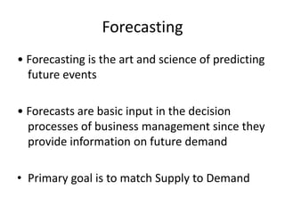 Forecasting
• Forecasting is the art and science of predicting
future events
• Forecasts are basic input in the decision
processes of business management since they
provide information on future demand
• Primary goal is to match Supply to Demand
 