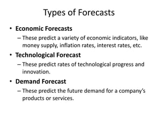 Types of Forecasts
• Economic Forecasts
– These predict a variety of economic indicators, like
money supply, inflation rates, interest rates, etc.
• Technological Forecast
– These predict rates of technological progress and
innovation.
• Demand Forecast
– These predict the future demand for a company’s
products or services.
 